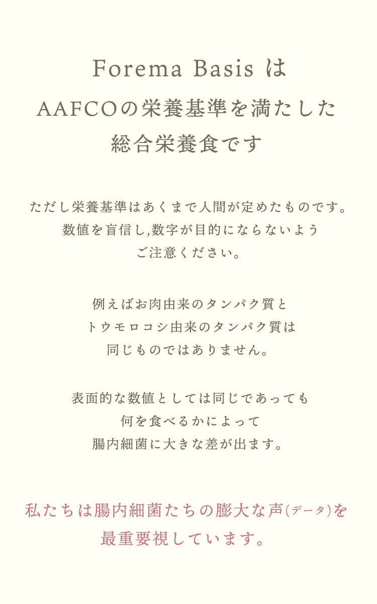 Forema Basisは総合栄養食の基準を満たしています。ただし栄養基準はあくまで人間が定めたものです。数値を盲信し,数字が目的にならないようご注意ください。